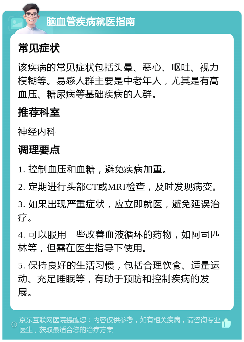 脑血管疾病就医指南 常见症状 该疾病的常见症状包括头晕、恶心、呕吐、视力模糊等。易感人群主要是中老年人，尤其是有高血压、糖尿病等基础疾病的人群。 推荐科室 神经内科 调理要点 1. 控制血压和血糖，避免疾病加重。 2. 定期进行头部CT或MRI检查，及时发现病变。 3. 如果出现严重症状，应立即就医，避免延误治疗。 4. 可以服用一些改善血液循环的药物，如阿司匹林等，但需在医生指导下使用。 5. 保持良好的生活习惯，包括合理饮食、适量运动、充足睡眠等，有助于预防和控制疾病的发展。