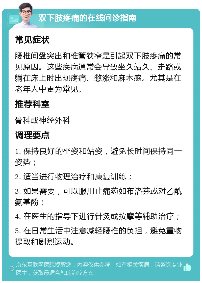 双下肢疼痛的在线问诊指南 常见症状 腰椎间盘突出和椎管狭窄是引起双下肢疼痛的常见原因。这些疾病通常会导致坐久站久、走路或躺在床上时出现疼痛、憋涨和麻木感。尤其是在老年人中更为常见。 推荐科室 骨科或神经外科 调理要点 1. 保持良好的坐姿和站姿，避免长时间保持同一姿势； 2. 适当进行物理治疗和康复训练； 3. 如果需要，可以服用止痛药如布洛芬或对乙酰氨基酚； 4. 在医生的指导下进行针灸或按摩等辅助治疗； 5. 在日常生活中注意减轻腰椎的负担，避免重物提取和剧烈运动。