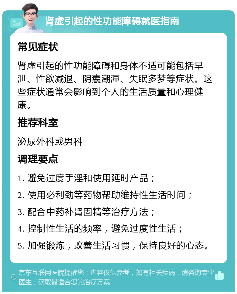 肾虚引起的性功能障碍就医指南 常见症状 肾虚引起的性功能障碍和身体不适可能包括早泄、性欲减退、阴囊潮湿、失眠多梦等症状。这些症状通常会影响到个人的生活质量和心理健康。 推荐科室 泌尿外科或男科 调理要点 1. 避免过度手淫和使用延时产品； 2. 使用必利劲等药物帮助维持性生活时间； 3. 配合中药补肾固精等治疗方法； 4. 控制性生活的频率，避免过度性生活； 5. 加强锻炼，改善生活习惯，保持良好的心态。