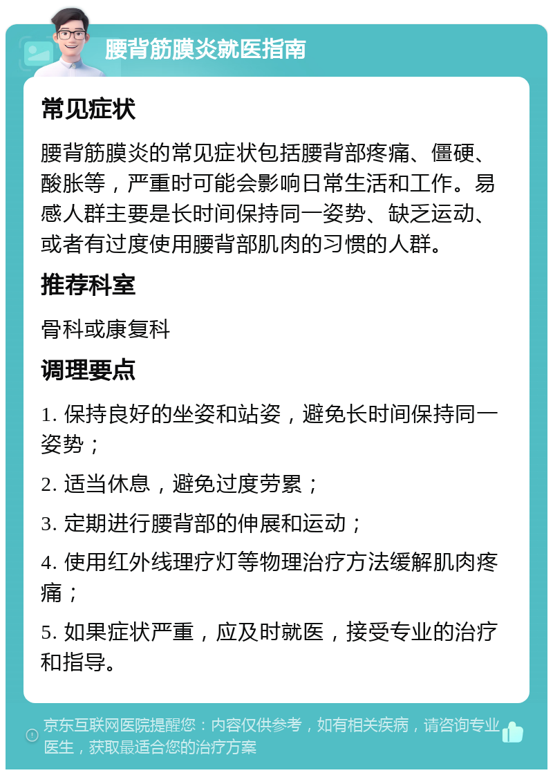 腰背筋膜炎就医指南 常见症状 腰背筋膜炎的常见症状包括腰背部疼痛、僵硬、酸胀等，严重时可能会影响日常生活和工作。易感人群主要是长时间保持同一姿势、缺乏运动、或者有过度使用腰背部肌肉的习惯的人群。 推荐科室 骨科或康复科 调理要点 1. 保持良好的坐姿和站姿，避免长时间保持同一姿势； 2. 适当休息，避免过度劳累； 3. 定期进行腰背部的伸展和运动； 4. 使用红外线理疗灯等物理治疗方法缓解肌肉疼痛； 5. 如果症状严重，应及时就医，接受专业的治疗和指导。