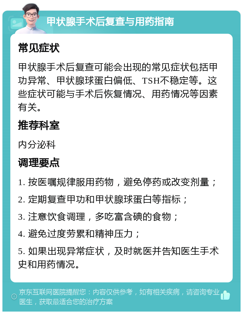 甲状腺手术后复查与用药指南 常见症状 甲状腺手术后复查可能会出现的常见症状包括甲功异常、甲状腺球蛋白偏低、TSH不稳定等。这些症状可能与手术后恢复情况、用药情况等因素有关。 推荐科室 内分泌科 调理要点 1. 按医嘱规律服用药物，避免停药或改变剂量； 2. 定期复查甲功和甲状腺球蛋白等指标； 3. 注意饮食调理，多吃富含碘的食物； 4. 避免过度劳累和精神压力； 5. 如果出现异常症状，及时就医并告知医生手术史和用药情况。