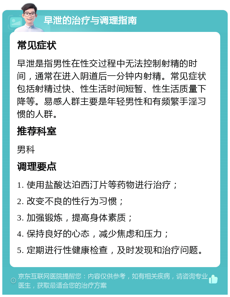 早泄的治疗与调理指南 常见症状 早泄是指男性在性交过程中无法控制射精的时间，通常在进入阴道后一分钟内射精。常见症状包括射精过快、性生活时间短暂、性生活质量下降等。易感人群主要是年轻男性和有频繁手淫习惯的人群。 推荐科室 男科 调理要点 1. 使用盐酸达泊西汀片等药物进行治疗； 2. 改变不良的性行为习惯； 3. 加强锻炼，提高身体素质； 4. 保持良好的心态，减少焦虑和压力； 5. 定期进行性健康检查，及时发现和治疗问题。