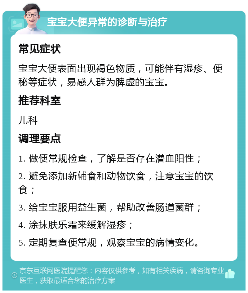 宝宝大便异常的诊断与治疗 常见症状 宝宝大便表面出现褐色物质，可能伴有湿疹、便秘等症状，易感人群为脾虚的宝宝。 推荐科室 儿科 调理要点 1. 做便常规检查，了解是否存在潜血阳性； 2. 避免添加新辅食和动物饮食，注意宝宝的饮食； 3. 给宝宝服用益生菌，帮助改善肠道菌群； 4. 涂抹肤乐霜来缓解湿疹； 5. 定期复查便常规，观察宝宝的病情变化。