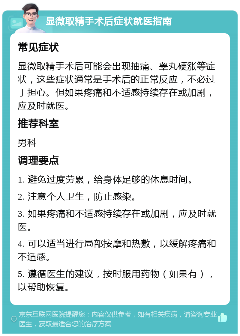 显微取精手术后症状就医指南 常见症状 显微取精手术后可能会出现抽痛、睾丸硬涨等症状，这些症状通常是手术后的正常反应，不必过于担心。但如果疼痛和不适感持续存在或加剧，应及时就医。 推荐科室 男科 调理要点 1. 避免过度劳累，给身体足够的休息时间。 2. 注意个人卫生，防止感染。 3. 如果疼痛和不适感持续存在或加剧，应及时就医。 4. 可以适当进行局部按摩和热敷，以缓解疼痛和不适感。 5. 遵循医生的建议，按时服用药物（如果有），以帮助恢复。