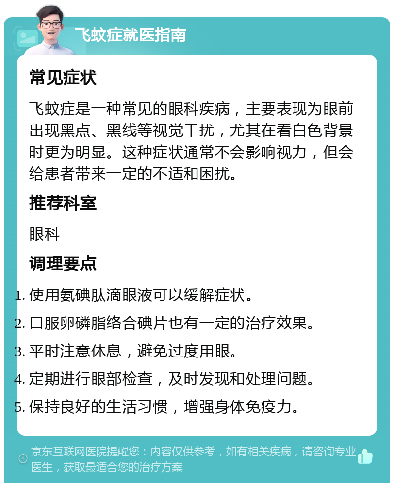 飞蚊症就医指南 常见症状 飞蚊症是一种常见的眼科疾病，主要表现为眼前出现黑点、黑线等视觉干扰，尤其在看白色背景时更为明显。这种症状通常不会影响视力，但会给患者带来一定的不适和困扰。 推荐科室 眼科 调理要点 使用氨碘肽滴眼液可以缓解症状。 口服卵磷脂络合碘片也有一定的治疗效果。 平时注意休息，避免过度用眼。 定期进行眼部检查，及时发现和处理问题。 保持良好的生活习惯，增强身体免疫力。