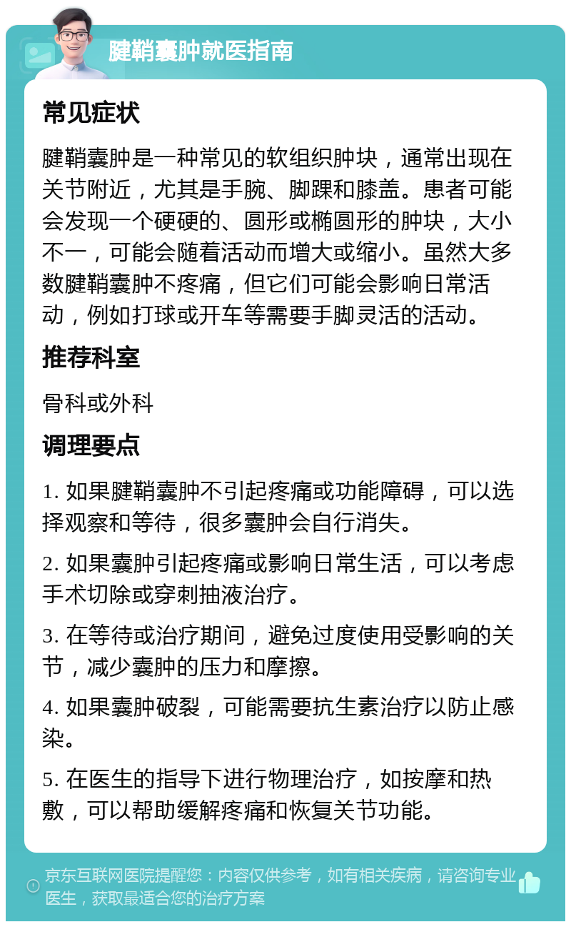 腱鞘囊肿就医指南 常见症状 腱鞘囊肿是一种常见的软组织肿块，通常出现在关节附近，尤其是手腕、脚踝和膝盖。患者可能会发现一个硬硬的、圆形或椭圆形的肿块，大小不一，可能会随着活动而增大或缩小。虽然大多数腱鞘囊肿不疼痛，但它们可能会影响日常活动，例如打球或开车等需要手脚灵活的活动。 推荐科室 骨科或外科 调理要点 1. 如果腱鞘囊肿不引起疼痛或功能障碍，可以选择观察和等待，很多囊肿会自行消失。 2. 如果囊肿引起疼痛或影响日常生活，可以考虑手术切除或穿刺抽液治疗。 3. 在等待或治疗期间，避免过度使用受影响的关节，减少囊肿的压力和摩擦。 4. 如果囊肿破裂，可能需要抗生素治疗以防止感染。 5. 在医生的指导下进行物理治疗，如按摩和热敷，可以帮助缓解疼痛和恢复关节功能。