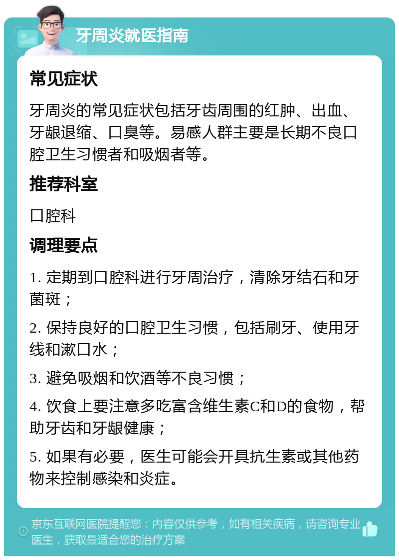 牙周炎就医指南 常见症状 牙周炎的常见症状包括牙齿周围的红肿、出血、牙龈退缩、口臭等。易感人群主要是长期不良口腔卫生习惯者和吸烟者等。 推荐科室 口腔科 调理要点 1. 定期到口腔科进行牙周治疗，清除牙结石和牙菌斑； 2. 保持良好的口腔卫生习惯，包括刷牙、使用牙线和漱口水； 3. 避免吸烟和饮酒等不良习惯； 4. 饮食上要注意多吃富含维生素C和D的食物，帮助牙齿和牙龈健康； 5. 如果有必要，医生可能会开具抗生素或其他药物来控制感染和炎症。