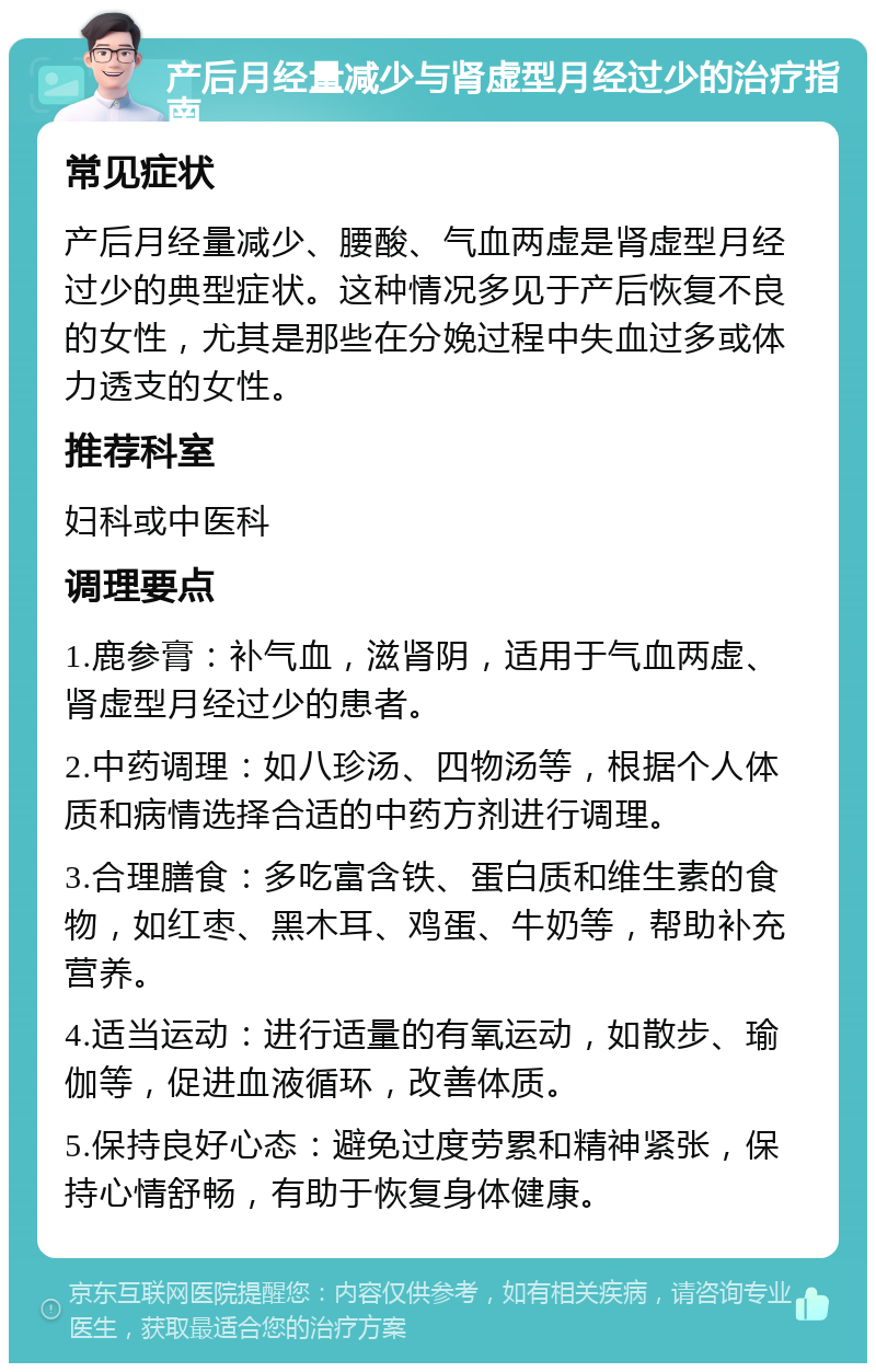 产后月经量减少与肾虚型月经过少的治疗指南 常见症状 产后月经量减少、腰酸、气血两虚是肾虚型月经过少的典型症状。这种情况多见于产后恢复不良的女性，尤其是那些在分娩过程中失血过多或体力透支的女性。 推荐科室 妇科或中医科 调理要点 1.鹿参膏：补气血，滋肾阴，适用于气血两虚、肾虚型月经过少的患者。 2.中药调理：如八珍汤、四物汤等，根据个人体质和病情选择合适的中药方剂进行调理。 3.合理膳食：多吃富含铁、蛋白质和维生素的食物，如红枣、黑木耳、鸡蛋、牛奶等，帮助补充营养。 4.适当运动：进行适量的有氧运动，如散步、瑜伽等，促进血液循环，改善体质。 5.保持良好心态：避免过度劳累和精神紧张，保持心情舒畅，有助于恢复身体健康。