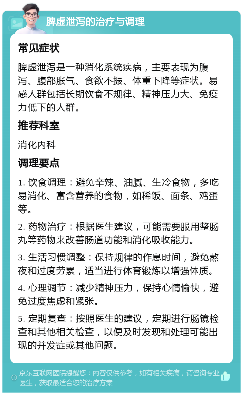 脾虚泄泻的治疗与调理 常见症状 脾虚泄泻是一种消化系统疾病，主要表现为腹泻、腹部胀气、食欲不振、体重下降等症状。易感人群包括长期饮食不规律、精神压力大、免疫力低下的人群。 推荐科室 消化内科 调理要点 1. 饮食调理：避免辛辣、油腻、生冷食物，多吃易消化、富含营养的食物，如稀饭、面条、鸡蛋等。 2. 药物治疗：根据医生建议，可能需要服用整肠丸等药物来改善肠道功能和消化吸收能力。 3. 生活习惯调整：保持规律的作息时间，避免熬夜和过度劳累，适当进行体育锻炼以增强体质。 4. 心理调节：减少精神压力，保持心情愉快，避免过度焦虑和紧张。 5. 定期复查：按照医生的建议，定期进行肠镜检查和其他相关检查，以便及时发现和处理可能出现的并发症或其他问题。