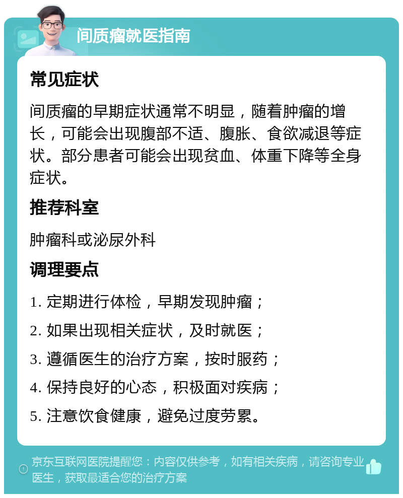 间质瘤就医指南 常见症状 间质瘤的早期症状通常不明显，随着肿瘤的增长，可能会出现腹部不适、腹胀、食欲减退等症状。部分患者可能会出现贫血、体重下降等全身症状。 推荐科室 肿瘤科或泌尿外科 调理要点 1. 定期进行体检，早期发现肿瘤； 2. 如果出现相关症状，及时就医； 3. 遵循医生的治疗方案，按时服药； 4. 保持良好的心态，积极面对疾病； 5. 注意饮食健康，避免过度劳累。