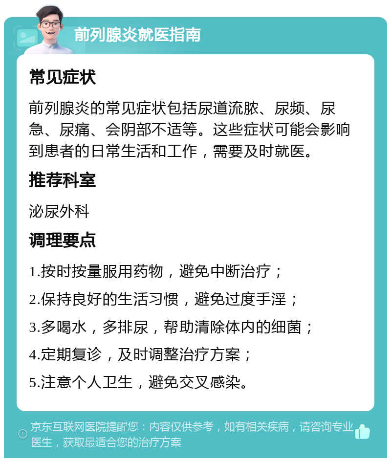 前列腺炎就医指南 常见症状 前列腺炎的常见症状包括尿道流脓、尿频、尿急、尿痛、会阴部不适等。这些症状可能会影响到患者的日常生活和工作，需要及时就医。 推荐科室 泌尿外科 调理要点 1.按时按量服用药物，避免中断治疗； 2.保持良好的生活习惯，避免过度手淫； 3.多喝水，多排尿，帮助清除体内的细菌； 4.定期复诊，及时调整治疗方案； 5.注意个人卫生，避免交叉感染。