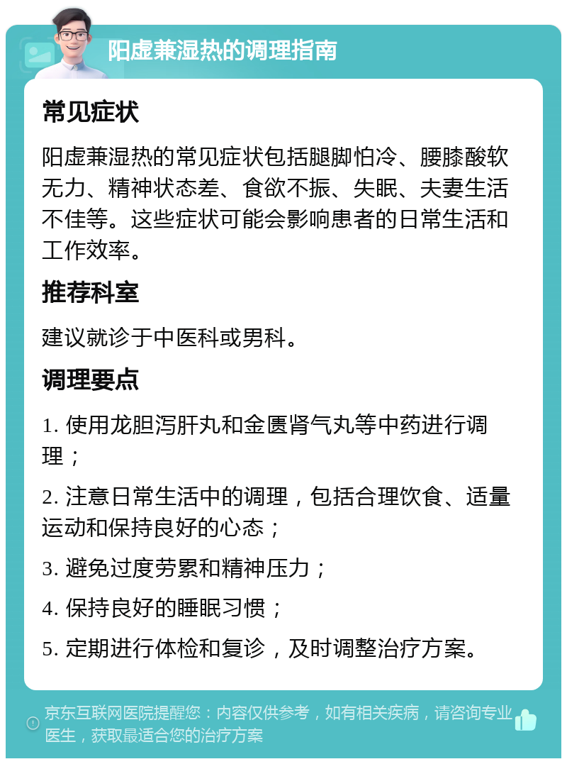 阳虚兼湿热的调理指南 常见症状 阳虚兼湿热的常见症状包括腿脚怕冷、腰膝酸软无力、精神状态差、食欲不振、失眠、夫妻生活不佳等。这些症状可能会影响患者的日常生活和工作效率。 推荐科室 建议就诊于中医科或男科。 调理要点 1. 使用龙胆泻肝丸和金匮肾气丸等中药进行调理； 2. 注意日常生活中的调理，包括合理饮食、适量运动和保持良好的心态； 3. 避免过度劳累和精神压力； 4. 保持良好的睡眠习惯； 5. 定期进行体检和复诊，及时调整治疗方案。