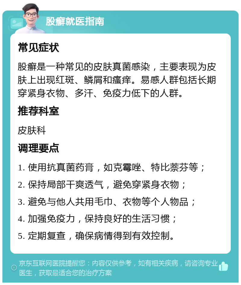 股癣就医指南 常见症状 股癣是一种常见的皮肤真菌感染，主要表现为皮肤上出现红斑、鳞屑和瘙痒。易感人群包括长期穿紧身衣物、多汗、免疫力低下的人群。 推荐科室 皮肤科 调理要点 1. 使用抗真菌药膏，如克霉唑、特比萘芬等； 2. 保持局部干爽透气，避免穿紧身衣物； 3. 避免与他人共用毛巾、衣物等个人物品； 4. 加强免疫力，保持良好的生活习惯； 5. 定期复查，确保病情得到有效控制。