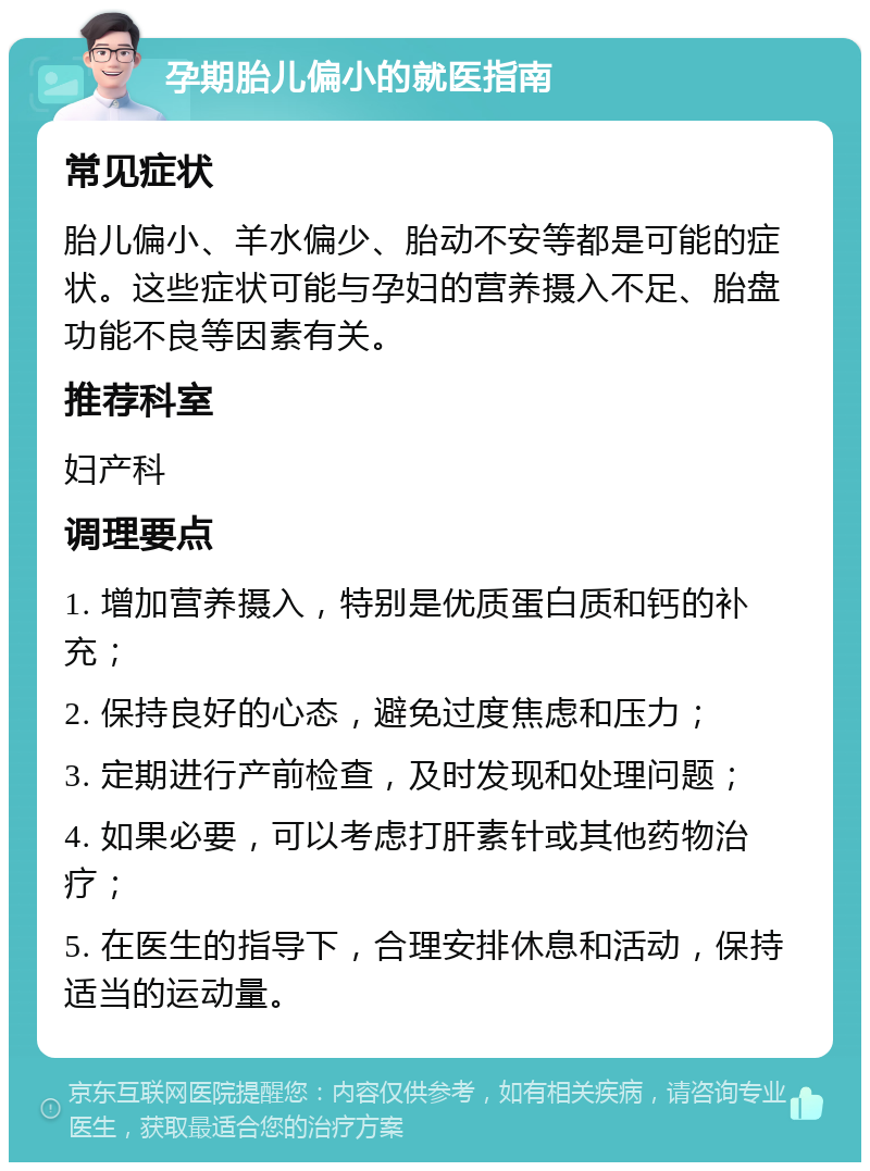 孕期胎儿偏小的就医指南 常见症状 胎儿偏小、羊水偏少、胎动不安等都是可能的症状。这些症状可能与孕妇的营养摄入不足、胎盘功能不良等因素有关。 推荐科室 妇产科 调理要点 1. 增加营养摄入，特别是优质蛋白质和钙的补充； 2. 保持良好的心态，避免过度焦虑和压力； 3. 定期进行产前检查，及时发现和处理问题； 4. 如果必要，可以考虑打肝素针或其他药物治疗； 5. 在医生的指导下，合理安排休息和活动，保持适当的运动量。