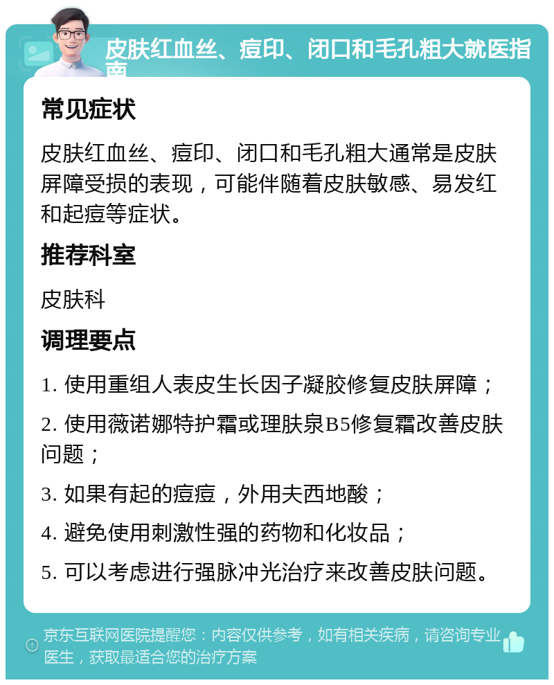 皮肤红血丝、痘印、闭口和毛孔粗大就医指南 常见症状 皮肤红血丝、痘印、闭口和毛孔粗大通常是皮肤屏障受损的表现，可能伴随着皮肤敏感、易发红和起痘等症状。 推荐科室 皮肤科 调理要点 1. 使用重组人表皮生长因子凝胶修复皮肤屏障； 2. 使用薇诺娜特护霜或理肤泉B5修复霜改善皮肤问题； 3. 如果有起的痘痘，外用夫西地酸； 4. 避免使用刺激性强的药物和化妆品； 5. 可以考虑进行强脉冲光治疗来改善皮肤问题。