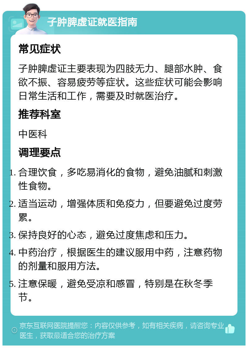 子肿脾虚证就医指南 常见症状 子肿脾虚证主要表现为四肢无力、腿部水肿、食欲不振、容易疲劳等症状。这些症状可能会影响日常生活和工作，需要及时就医治疗。 推荐科室 中医科 调理要点 合理饮食，多吃易消化的食物，避免油腻和刺激性食物。 适当运动，增强体质和免疫力，但要避免过度劳累。 保持良好的心态，避免过度焦虑和压力。 中药治疗，根据医生的建议服用中药，注意药物的剂量和服用方法。 注意保暖，避免受凉和感冒，特别是在秋冬季节。