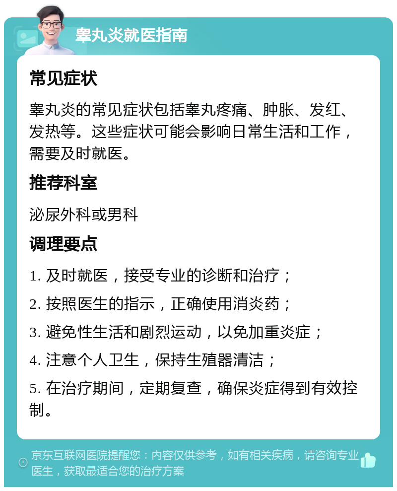 睾丸炎就医指南 常见症状 睾丸炎的常见症状包括睾丸疼痛、肿胀、发红、发热等。这些症状可能会影响日常生活和工作，需要及时就医。 推荐科室 泌尿外科或男科 调理要点 1. 及时就医，接受专业的诊断和治疗； 2. 按照医生的指示，正确使用消炎药； 3. 避免性生活和剧烈运动，以免加重炎症； 4. 注意个人卫生，保持生殖器清洁； 5. 在治疗期间，定期复查，确保炎症得到有效控制。