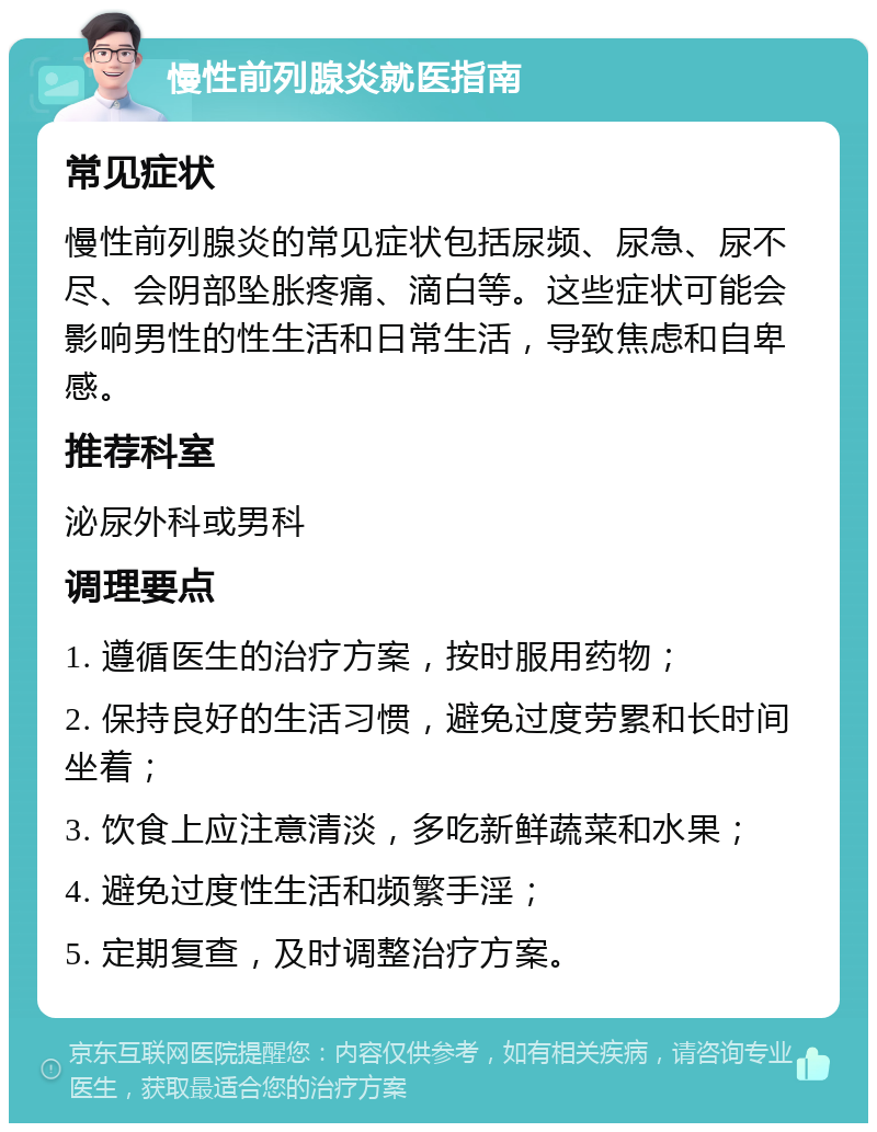 慢性前列腺炎就医指南 常见症状 慢性前列腺炎的常见症状包括尿频、尿急、尿不尽、会阴部坠胀疼痛、滴白等。这些症状可能会影响男性的性生活和日常生活，导致焦虑和自卑感。 推荐科室 泌尿外科或男科 调理要点 1. 遵循医生的治疗方案，按时服用药物； 2. 保持良好的生活习惯，避免过度劳累和长时间坐着； 3. 饮食上应注意清淡，多吃新鲜蔬菜和水果； 4. 避免过度性生活和频繁手淫； 5. 定期复查，及时调整治疗方案。