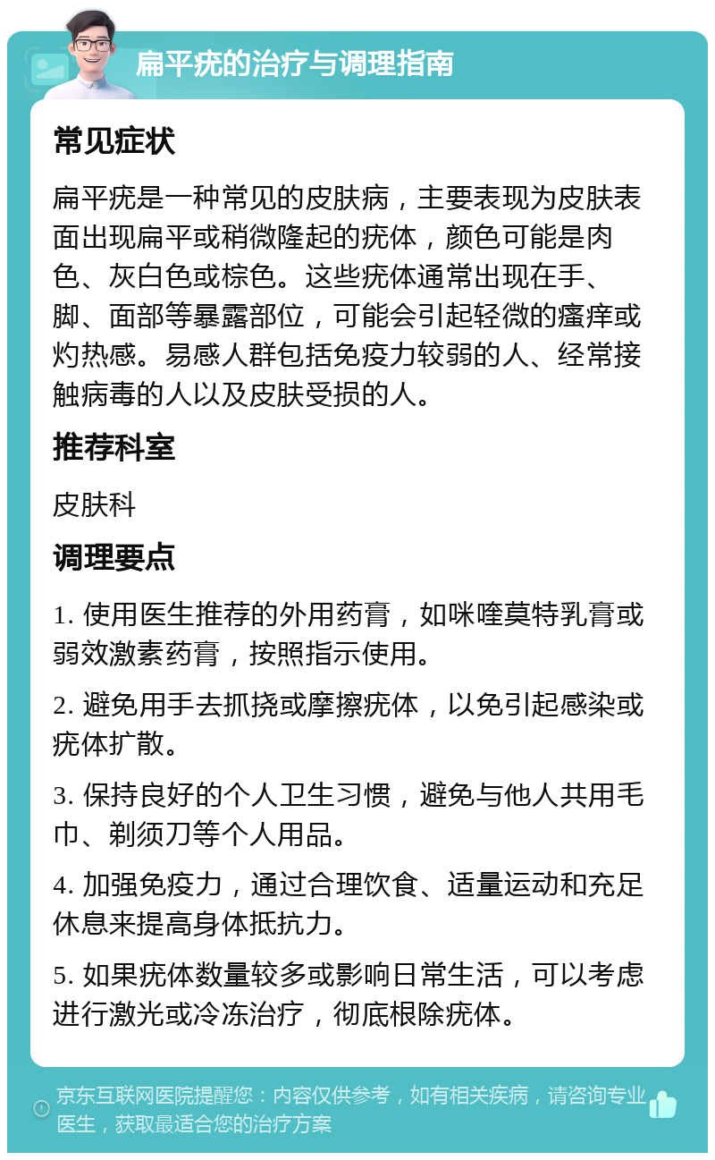 扁平疣的治疗与调理指南 常见症状 扁平疣是一种常见的皮肤病，主要表现为皮肤表面出现扁平或稍微隆起的疣体，颜色可能是肉色、灰白色或棕色。这些疣体通常出现在手、脚、面部等暴露部位，可能会引起轻微的瘙痒或灼热感。易感人群包括免疫力较弱的人、经常接触病毒的人以及皮肤受损的人。 推荐科室 皮肤科 调理要点 1. 使用医生推荐的外用药膏，如咪喹莫特乳膏或弱效激素药膏，按照指示使用。 2. 避免用手去抓挠或摩擦疣体，以免引起感染或疣体扩散。 3. 保持良好的个人卫生习惯，避免与他人共用毛巾、剃须刀等个人用品。 4. 加强免疫力，通过合理饮食、适量运动和充足休息来提高身体抵抗力。 5. 如果疣体数量较多或影响日常生活，可以考虑进行激光或冷冻治疗，彻底根除疣体。