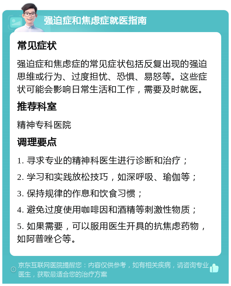 强迫症和焦虑症就医指南 常见症状 强迫症和焦虑症的常见症状包括反复出现的强迫思维或行为、过度担忧、恐惧、易怒等。这些症状可能会影响日常生活和工作，需要及时就医。 推荐科室 精神专科医院 调理要点 1. 寻求专业的精神科医生进行诊断和治疗； 2. 学习和实践放松技巧，如深呼吸、瑜伽等； 3. 保持规律的作息和饮食习惯； 4. 避免过度使用咖啡因和酒精等刺激性物质； 5. 如果需要，可以服用医生开具的抗焦虑药物，如阿普唑仑等。