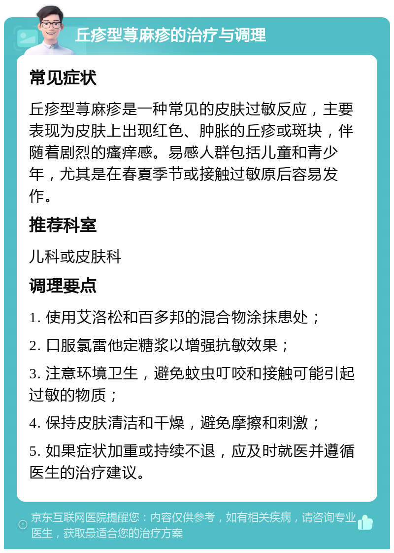 丘疹型荨麻疹的治疗与调理 常见症状 丘疹型荨麻疹是一种常见的皮肤过敏反应，主要表现为皮肤上出现红色、肿胀的丘疹或斑块，伴随着剧烈的瘙痒感。易感人群包括儿童和青少年，尤其是在春夏季节或接触过敏原后容易发作。 推荐科室 儿科或皮肤科 调理要点 1. 使用艾洛松和百多邦的混合物涂抹患处； 2. 口服氯雷他定糖浆以增强抗敏效果； 3. 注意环境卫生，避免蚊虫叮咬和接触可能引起过敏的物质； 4. 保持皮肤清洁和干燥，避免摩擦和刺激； 5. 如果症状加重或持续不退，应及时就医并遵循医生的治疗建议。