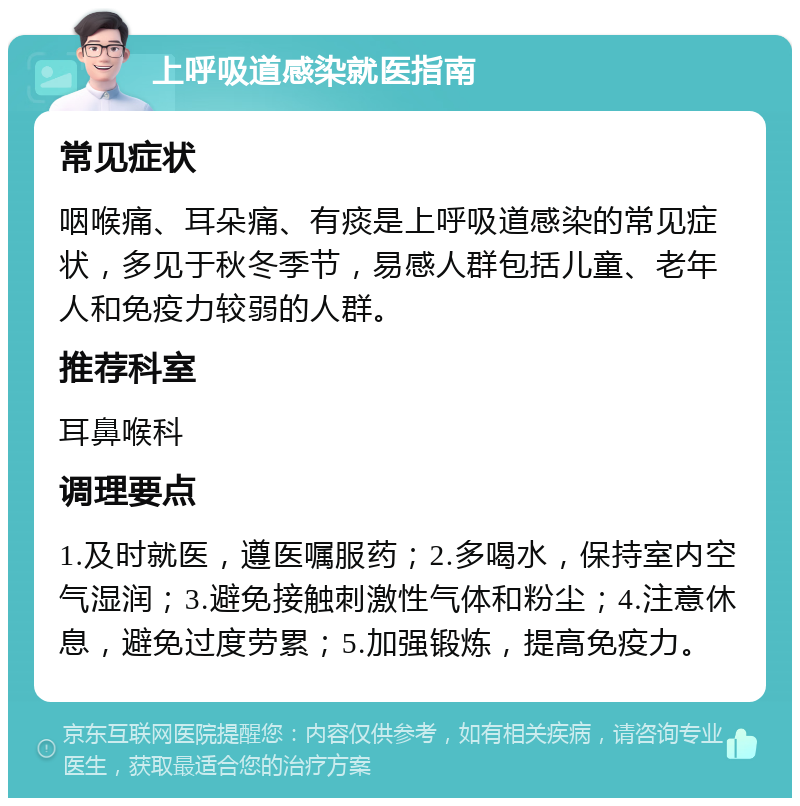 上呼吸道感染就医指南 常见症状 咽喉痛、耳朵痛、有痰是上呼吸道感染的常见症状，多见于秋冬季节，易感人群包括儿童、老年人和免疫力较弱的人群。 推荐科室 耳鼻喉科 调理要点 1.及时就医，遵医嘱服药；2.多喝水，保持室内空气湿润；3.避免接触刺激性气体和粉尘；4.注意休息，避免过度劳累；5.加强锻炼，提高免疫力。