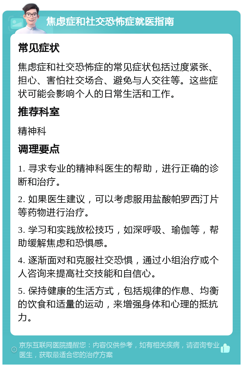 焦虑症和社交恐怖症就医指南 常见症状 焦虑症和社交恐怖症的常见症状包括过度紧张、担心、害怕社交场合、避免与人交往等。这些症状可能会影响个人的日常生活和工作。 推荐科室 精神科 调理要点 1. 寻求专业的精神科医生的帮助，进行正确的诊断和治疗。 2. 如果医生建议，可以考虑服用盐酸帕罗西汀片等药物进行治疗。 3. 学习和实践放松技巧，如深呼吸、瑜伽等，帮助缓解焦虑和恐惧感。 4. 逐渐面对和克服社交恐惧，通过小组治疗或个人咨询来提高社交技能和自信心。 5. 保持健康的生活方式，包括规律的作息、均衡的饮食和适量的运动，来增强身体和心理的抵抗力。