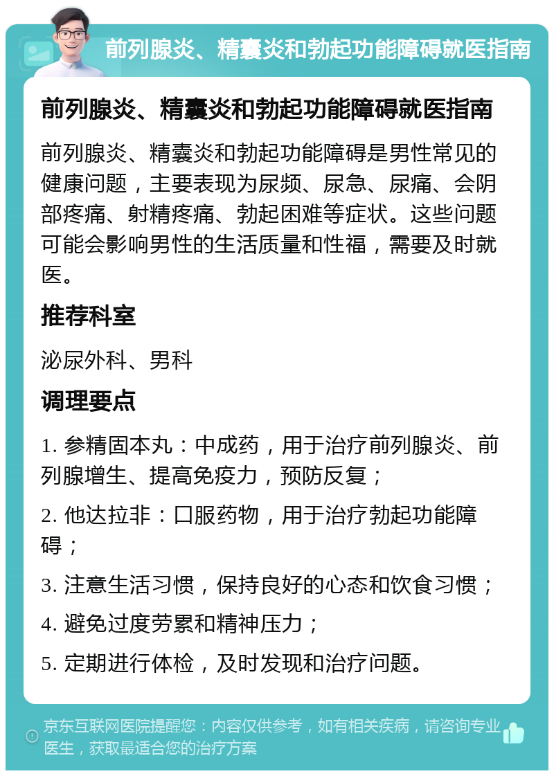 前列腺炎、精囊炎和勃起功能障碍就医指南 前列腺炎、精囊炎和勃起功能障碍就医指南 前列腺炎、精囊炎和勃起功能障碍是男性常见的健康问题，主要表现为尿频、尿急、尿痛、会阴部疼痛、射精疼痛、勃起困难等症状。这些问题可能会影响男性的生活质量和性福，需要及时就医。 推荐科室 泌尿外科、男科 调理要点 1. 参精固本丸：中成药，用于治疗前列腺炎、前列腺增生、提高免疫力，预防反复； 2. 他达拉非：口服药物，用于治疗勃起功能障碍； 3. 注意生活习惯，保持良好的心态和饮食习惯； 4. 避免过度劳累和精神压力； 5. 定期进行体检，及时发现和治疗问题。