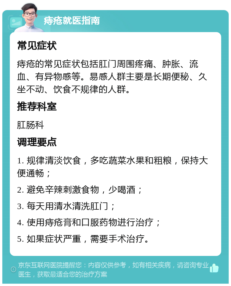 痔疮就医指南 常见症状 痔疮的常见症状包括肛门周围疼痛、肿胀、流血、有异物感等。易感人群主要是长期便秘、久坐不动、饮食不规律的人群。 推荐科室 肛肠科 调理要点 1. 规律清淡饮食，多吃蔬菜水果和粗粮，保持大便通畅； 2. 避免辛辣刺激食物，少喝酒； 3. 每天用清水清洗肛门； 4. 使用痔疮膏和口服药物进行治疗； 5. 如果症状严重，需要手术治疗。