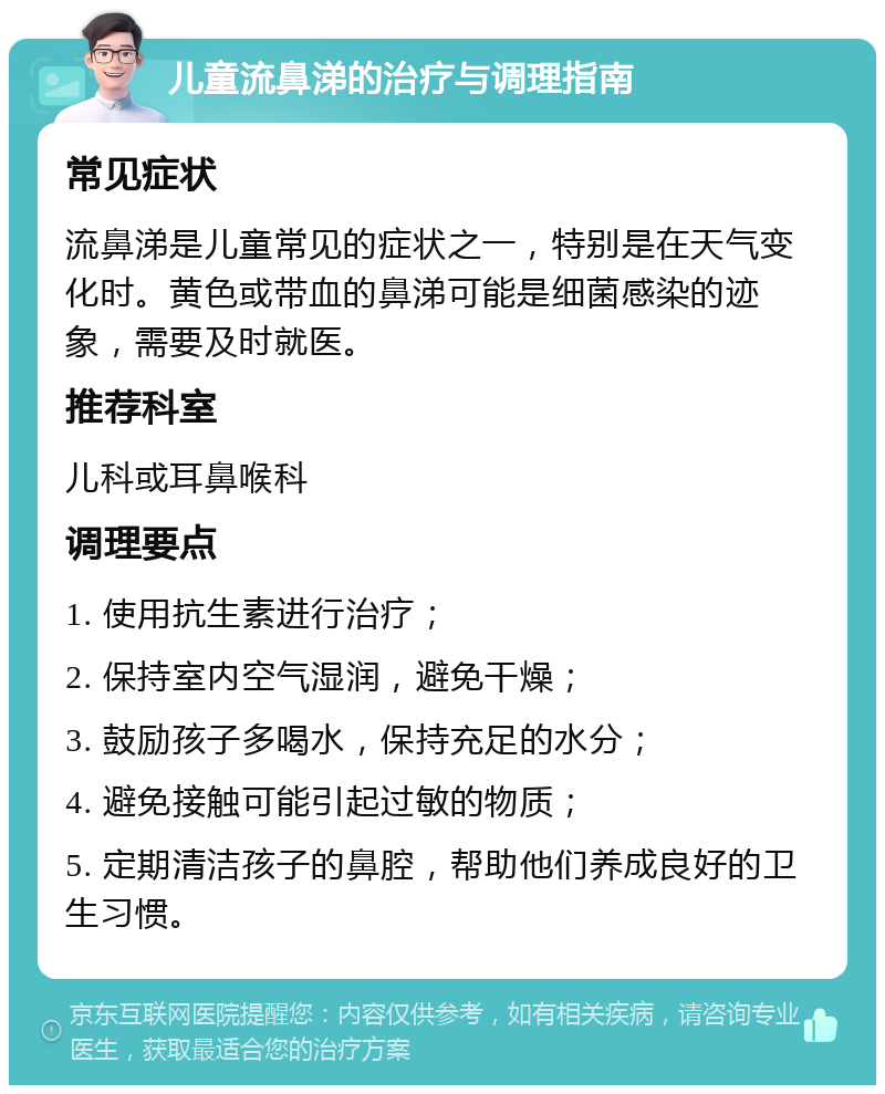 儿童流鼻涕的治疗与调理指南 常见症状 流鼻涕是儿童常见的症状之一，特别是在天气变化时。黄色或带血的鼻涕可能是细菌感染的迹象，需要及时就医。 推荐科室 儿科或耳鼻喉科 调理要点 1. 使用抗生素进行治疗； 2. 保持室内空气湿润，避免干燥； 3. 鼓励孩子多喝水，保持充足的水分； 4. 避免接触可能引起过敏的物质； 5. 定期清洁孩子的鼻腔，帮助他们养成良好的卫生习惯。