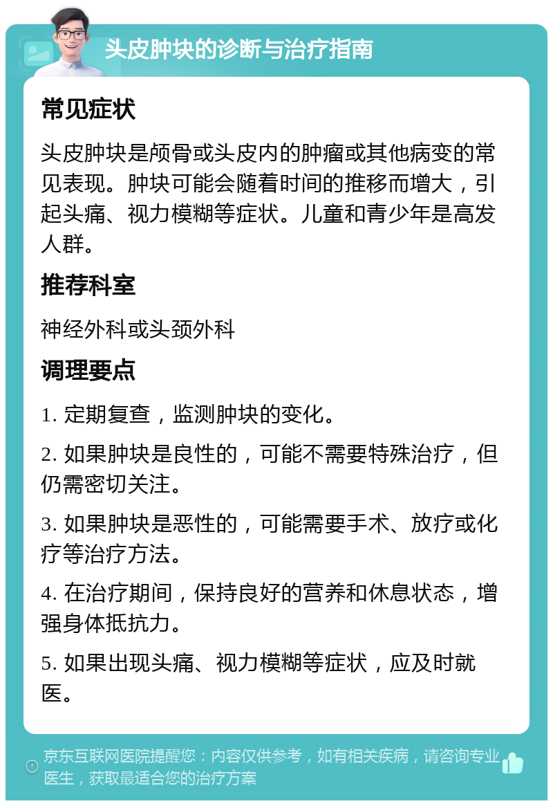 头皮肿块的诊断与治疗指南 常见症状 头皮肿块是颅骨或头皮内的肿瘤或其他病变的常见表现。肿块可能会随着时间的推移而增大，引起头痛、视力模糊等症状。儿童和青少年是高发人群。 推荐科室 神经外科或头颈外科 调理要点 1. 定期复查，监测肿块的变化。 2. 如果肿块是良性的，可能不需要特殊治疗，但仍需密切关注。 3. 如果肿块是恶性的，可能需要手术、放疗或化疗等治疗方法。 4. 在治疗期间，保持良好的营养和休息状态，增强身体抵抗力。 5. 如果出现头痛、视力模糊等症状，应及时就医。