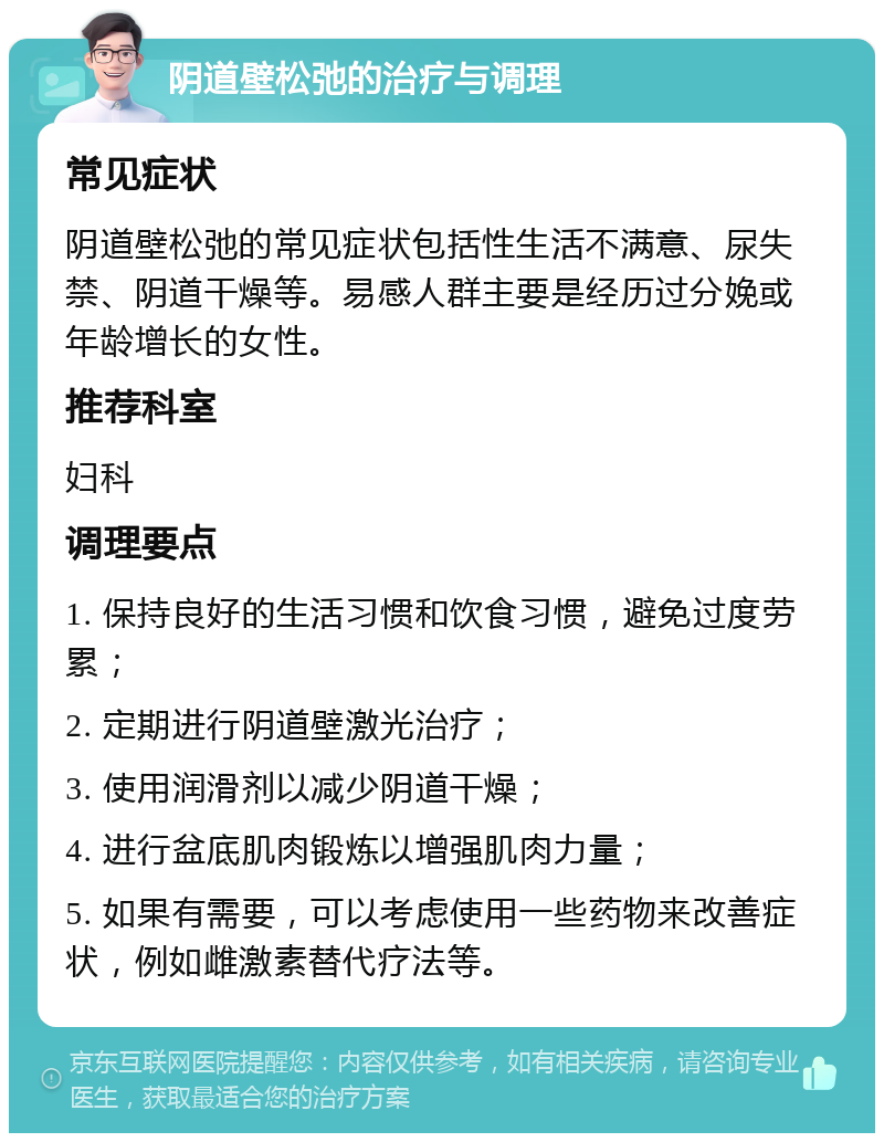 阴道壁松弛的治疗与调理 常见症状 阴道壁松弛的常见症状包括性生活不满意、尿失禁、阴道干燥等。易感人群主要是经历过分娩或年龄增长的女性。 推荐科室 妇科 调理要点 1. 保持良好的生活习惯和饮食习惯，避免过度劳累； 2. 定期进行阴道壁激光治疗； 3. 使用润滑剂以减少阴道干燥； 4. 进行盆底肌肉锻炼以增强肌肉力量； 5. 如果有需要，可以考虑使用一些药物来改善症状，例如雌激素替代疗法等。