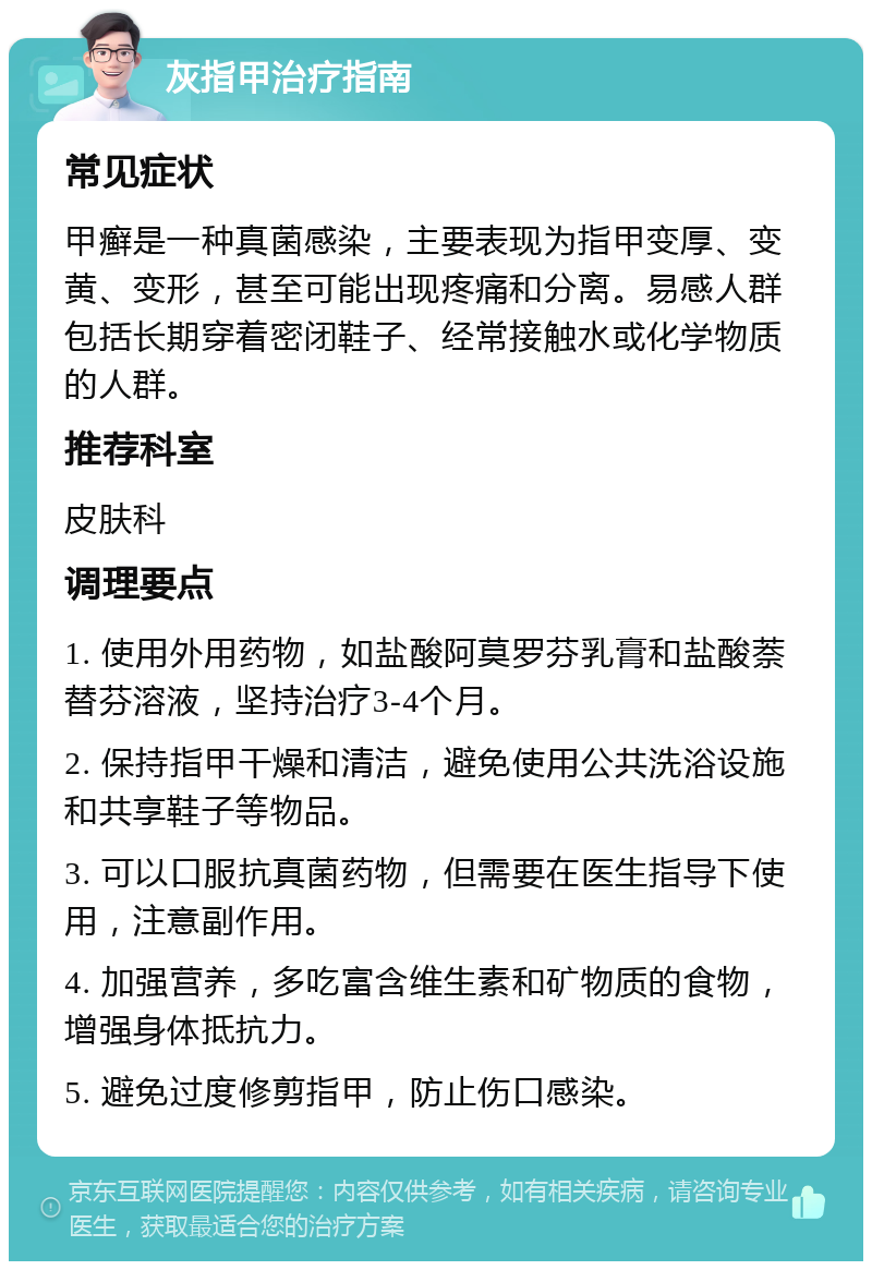 灰指甲治疗指南 常见症状 甲癣是一种真菌感染，主要表现为指甲变厚、变黄、变形，甚至可能出现疼痛和分离。易感人群包括长期穿着密闭鞋子、经常接触水或化学物质的人群。 推荐科室 皮肤科 调理要点 1. 使用外用药物，如盐酸阿莫罗芬乳膏和盐酸萘替芬溶液，坚持治疗3-4个月。 2. 保持指甲干燥和清洁，避免使用公共洗浴设施和共享鞋子等物品。 3. 可以口服抗真菌药物，但需要在医生指导下使用，注意副作用。 4. 加强营养，多吃富含维生素和矿物质的食物，增强身体抵抗力。 5. 避免过度修剪指甲，防止伤口感染。