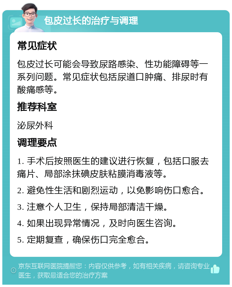 包皮过长的治疗与调理 常见症状 包皮过长可能会导致尿路感染、性功能障碍等一系列问题。常见症状包括尿道口肿痛、排尿时有酸痛感等。 推荐科室 泌尿外科 调理要点 1. 手术后按照医生的建议进行恢复，包括口服去痛片、局部涂抹碘皮肤粘膜消毒液等。 2. 避免性生活和剧烈运动，以免影响伤口愈合。 3. 注意个人卫生，保持局部清洁干燥。 4. 如果出现异常情况，及时向医生咨询。 5. 定期复查，确保伤口完全愈合。