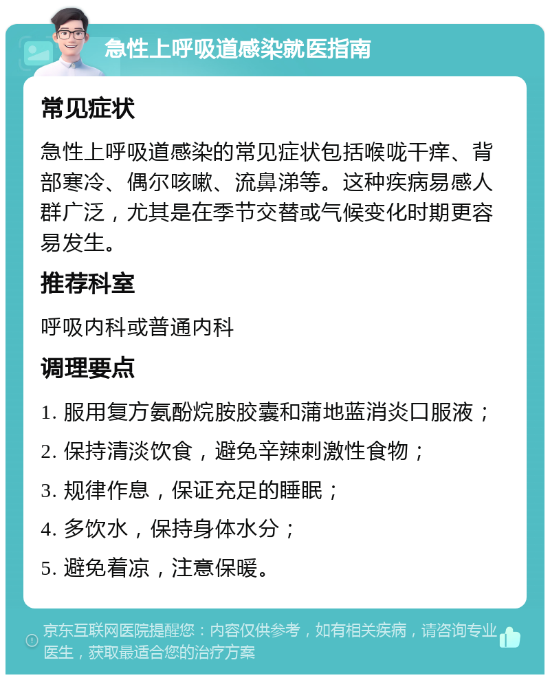 急性上呼吸道感染就医指南 常见症状 急性上呼吸道感染的常见症状包括喉咙干痒、背部寒冷、偶尔咳嗽、流鼻涕等。这种疾病易感人群广泛，尤其是在季节交替或气候变化时期更容易发生。 推荐科室 呼吸内科或普通内科 调理要点 1. 服用复方氨酚烷胺胶囊和蒲地蓝消炎口服液； 2. 保持清淡饮食，避免辛辣刺激性食物； 3. 规律作息，保证充足的睡眠； 4. 多饮水，保持身体水分； 5. 避免着凉，注意保暖。