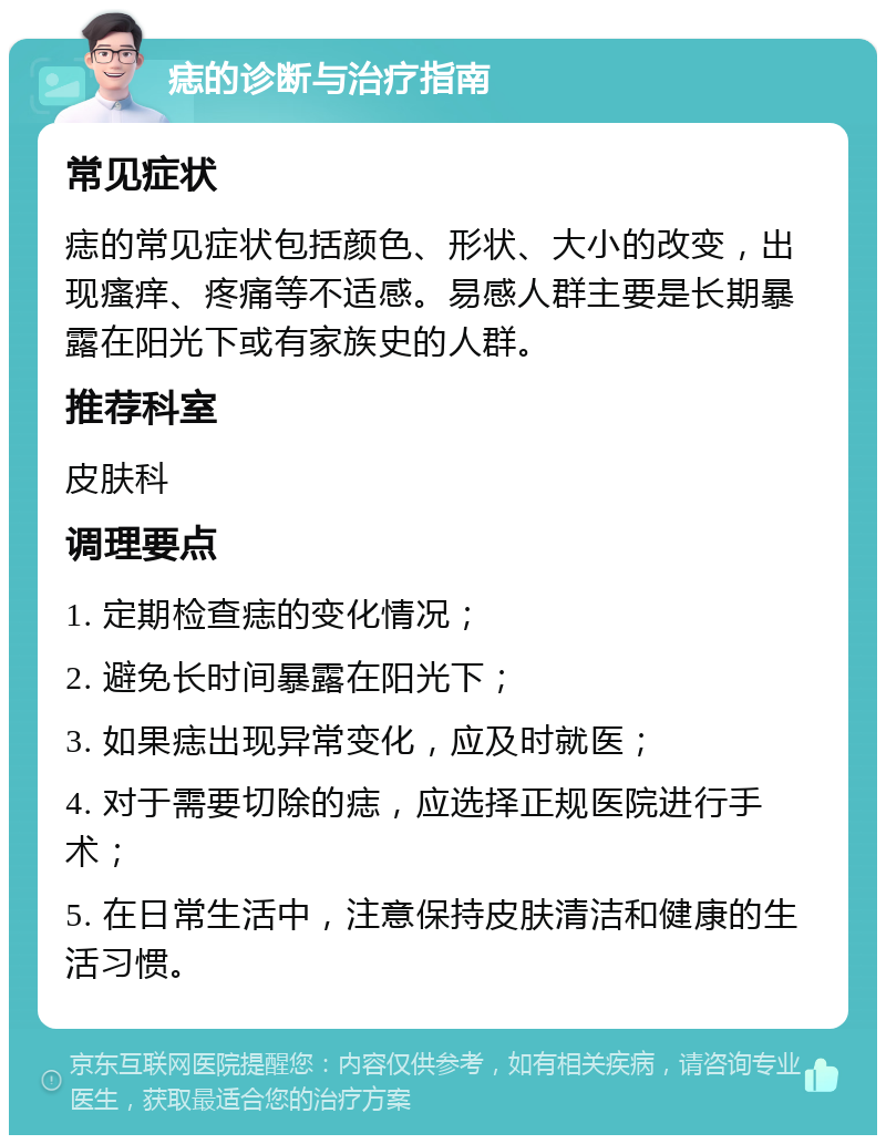 痣的诊断与治疗指南 常见症状 痣的常见症状包括颜色、形状、大小的改变，出现瘙痒、疼痛等不适感。易感人群主要是长期暴露在阳光下或有家族史的人群。 推荐科室 皮肤科 调理要点 1. 定期检查痣的变化情况； 2. 避免长时间暴露在阳光下； 3. 如果痣出现异常变化，应及时就医； 4. 对于需要切除的痣，应选择正规医院进行手术； 5. 在日常生活中，注意保持皮肤清洁和健康的生活习惯。