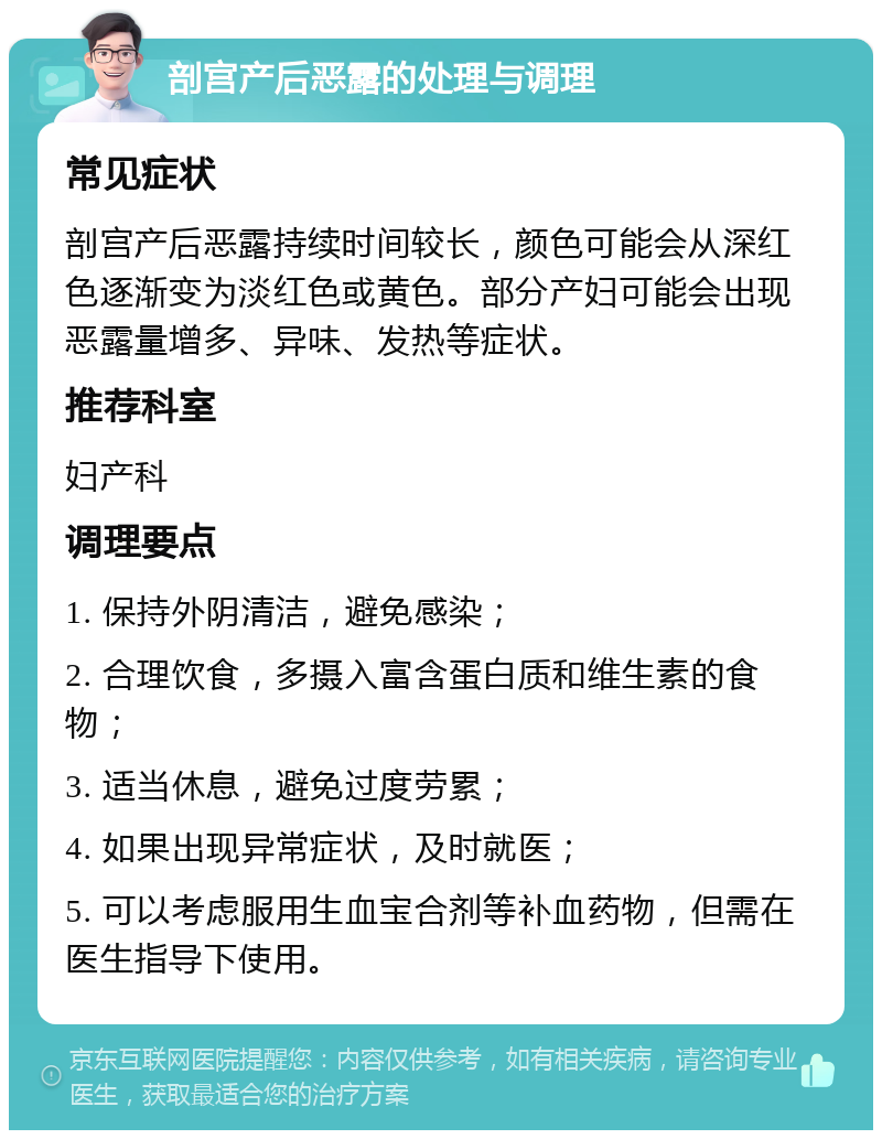 剖宫产后恶露的处理与调理 常见症状 剖宫产后恶露持续时间较长，颜色可能会从深红色逐渐变为淡红色或黄色。部分产妇可能会出现恶露量增多、异味、发热等症状。 推荐科室 妇产科 调理要点 1. 保持外阴清洁，避免感染； 2. 合理饮食，多摄入富含蛋白质和维生素的食物； 3. 适当休息，避免过度劳累； 4. 如果出现异常症状，及时就医； 5. 可以考虑服用生血宝合剂等补血药物，但需在医生指导下使用。