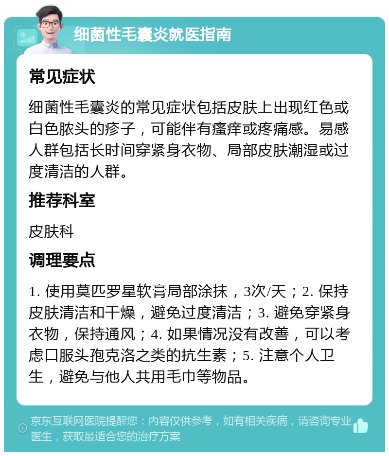 细菌性毛囊炎就医指南 常见症状 细菌性毛囊炎的常见症状包括皮肤上出现红色或白色脓头的疹子，可能伴有瘙痒或疼痛感。易感人群包括长时间穿紧身衣物、局部皮肤潮湿或过度清洁的人群。 推荐科室 皮肤科 调理要点 1. 使用莫匹罗星软膏局部涂抹，3次/天；2. 保持皮肤清洁和干燥，避免过度清洁；3. 避免穿紧身衣物，保持通风；4. 如果情况没有改善，可以考虑口服头孢克洛之类的抗生素；5. 注意个人卫生，避免与他人共用毛巾等物品。