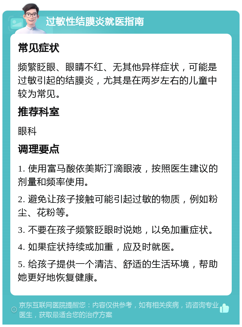 过敏性结膜炎就医指南 常见症状 频繁眨眼、眼睛不红、无其他异样症状，可能是过敏引起的结膜炎，尤其是在两岁左右的儿童中较为常见。 推荐科室 眼科 调理要点 1. 使用富马酸依美斯汀滴眼液，按照医生建议的剂量和频率使用。 2. 避免让孩子接触可能引起过敏的物质，例如粉尘、花粉等。 3. 不要在孩子频繁眨眼时说她，以免加重症状。 4. 如果症状持续或加重，应及时就医。 5. 给孩子提供一个清洁、舒适的生活环境，帮助她更好地恢复健康。