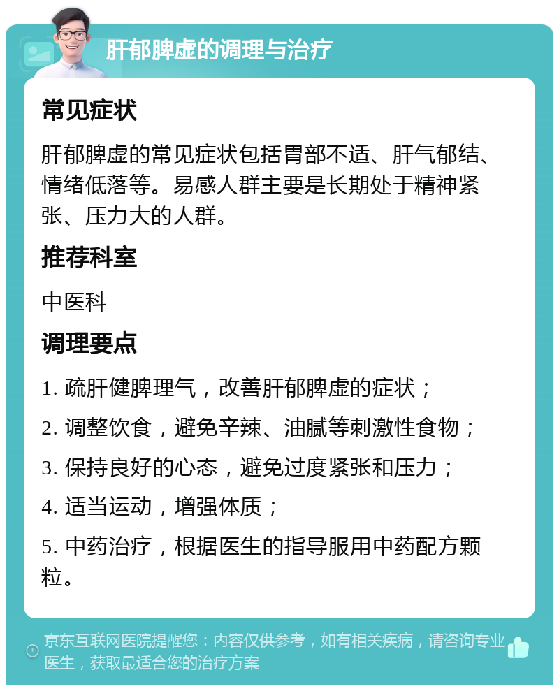 肝郁脾虚的调理与治疗 常见症状 肝郁脾虚的常见症状包括胃部不适、肝气郁结、情绪低落等。易感人群主要是长期处于精神紧张、压力大的人群。 推荐科室 中医科 调理要点 1. 疏肝健脾理气，改善肝郁脾虚的症状； 2. 调整饮食，避免辛辣、油腻等刺激性食物； 3. 保持良好的心态，避免过度紧张和压力； 4. 适当运动，增强体质； 5. 中药治疗，根据医生的指导服用中药配方颗粒。