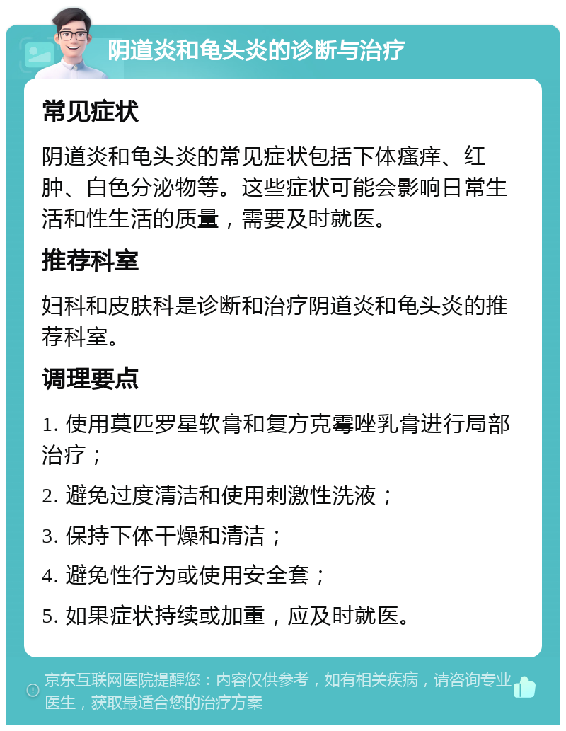 阴道炎和龟头炎的诊断与治疗 常见症状 阴道炎和龟头炎的常见症状包括下体瘙痒、红肿、白色分泌物等。这些症状可能会影响日常生活和性生活的质量，需要及时就医。 推荐科室 妇科和皮肤科是诊断和治疗阴道炎和龟头炎的推荐科室。 调理要点 1. 使用莫匹罗星软膏和复方克霉唑乳膏进行局部治疗； 2. 避免过度清洁和使用刺激性洗液； 3. 保持下体干燥和清洁； 4. 避免性行为或使用安全套； 5. 如果症状持续或加重，应及时就医。