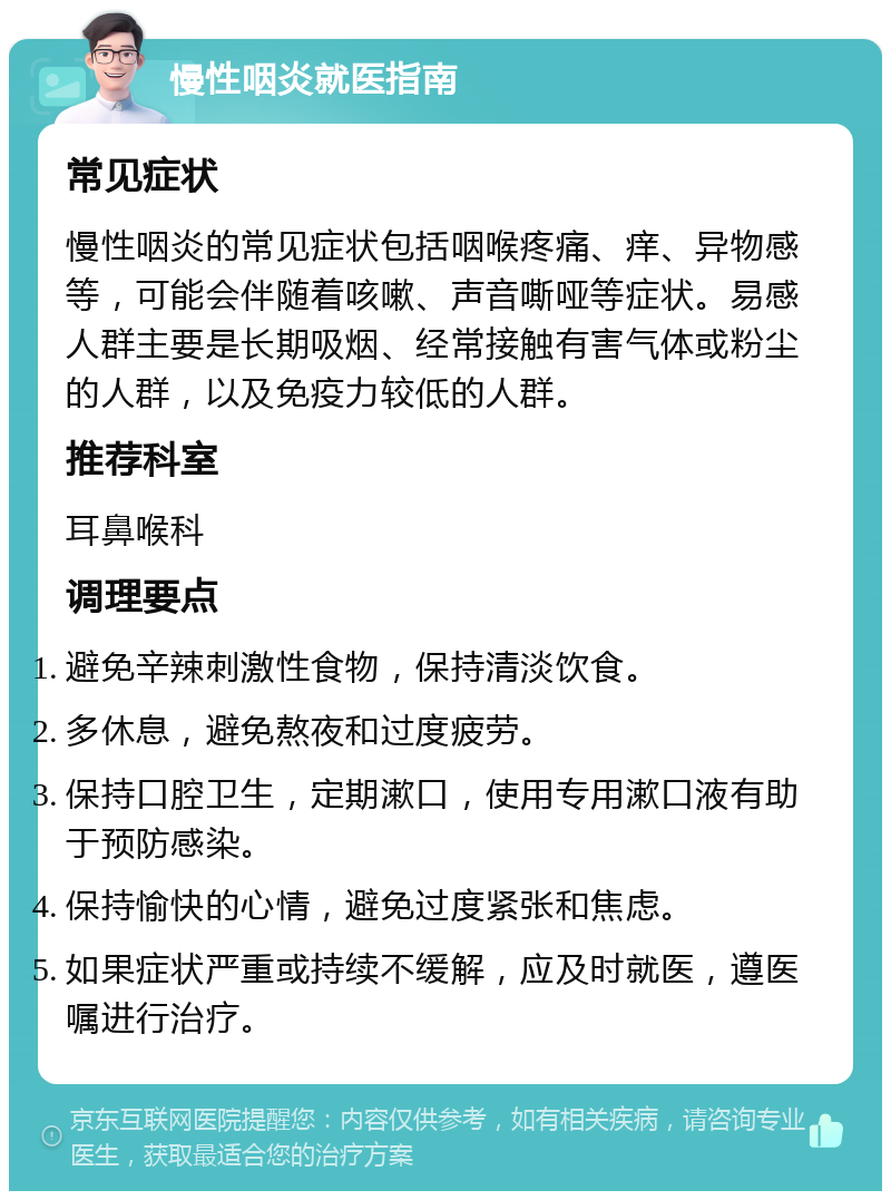 慢性咽炎就医指南 常见症状 慢性咽炎的常见症状包括咽喉疼痛、痒、异物感等，可能会伴随着咳嗽、声音嘶哑等症状。易感人群主要是长期吸烟、经常接触有害气体或粉尘的人群，以及免疫力较低的人群。 推荐科室 耳鼻喉科 调理要点 避免辛辣刺激性食物，保持清淡饮食。 多休息，避免熬夜和过度疲劳。 保持口腔卫生，定期漱口，使用专用漱口液有助于预防感染。 保持愉快的心情，避免过度紧张和焦虑。 如果症状严重或持续不缓解，应及时就医，遵医嘱进行治疗。