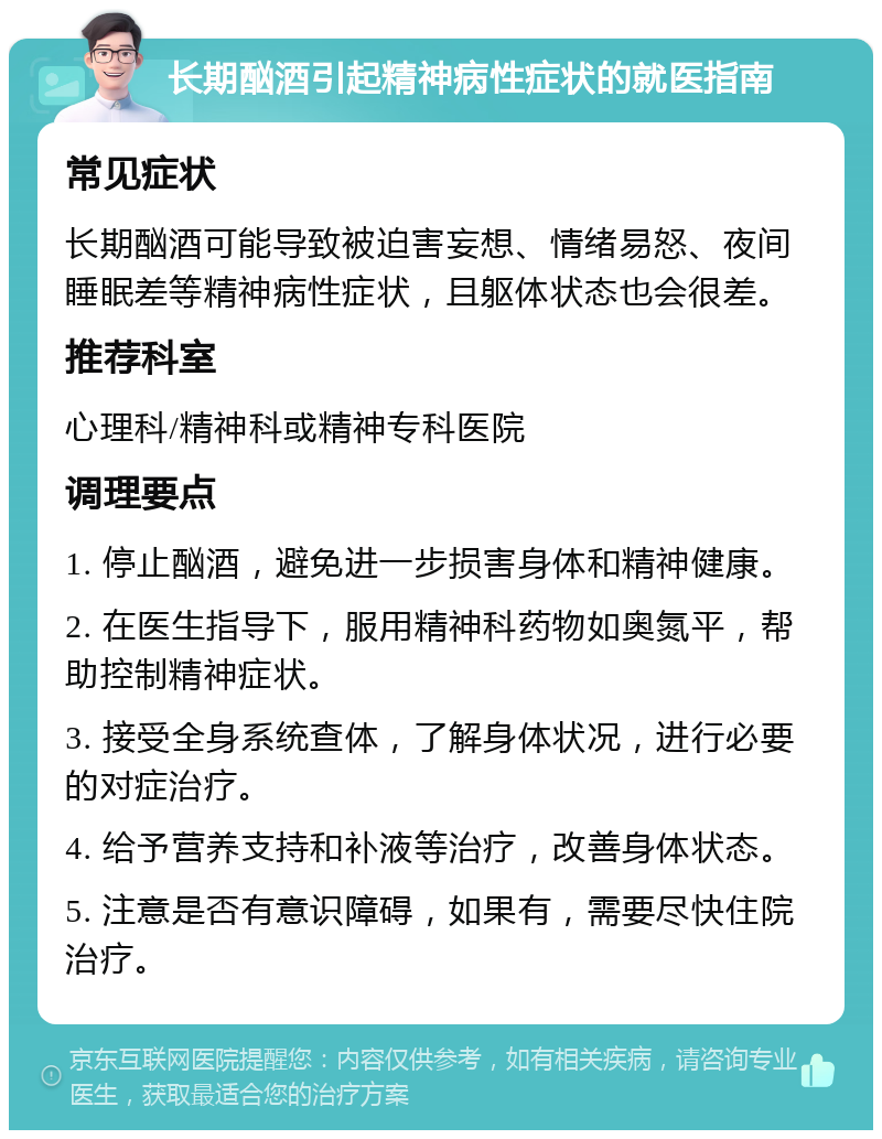 长期酗酒引起精神病性症状的就医指南 常见症状 长期酗酒可能导致被迫害妄想、情绪易怒、夜间睡眠差等精神病性症状，且躯体状态也会很差。 推荐科室 心理科/精神科或精神专科医院 调理要点 1. 停止酗酒，避免进一步损害身体和精神健康。 2. 在医生指导下，服用精神科药物如奥氮平，帮助控制精神症状。 3. 接受全身系统查体，了解身体状况，进行必要的对症治疗。 4. 给予营养支持和补液等治疗，改善身体状态。 5. 注意是否有意识障碍，如果有，需要尽快住院治疗。