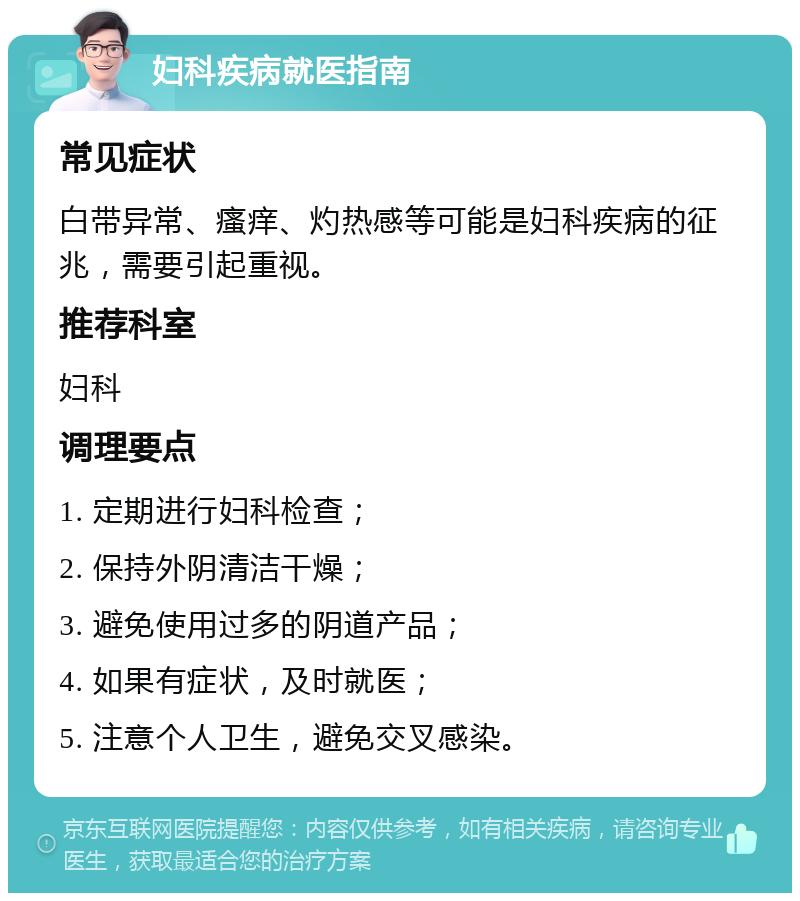 妇科疾病就医指南 常见症状 白带异常、瘙痒、灼热感等可能是妇科疾病的征兆，需要引起重视。 推荐科室 妇科 调理要点 1. 定期进行妇科检查； 2. 保持外阴清洁干燥； 3. 避免使用过多的阴道产品； 4. 如果有症状，及时就医； 5. 注意个人卫生，避免交叉感染。