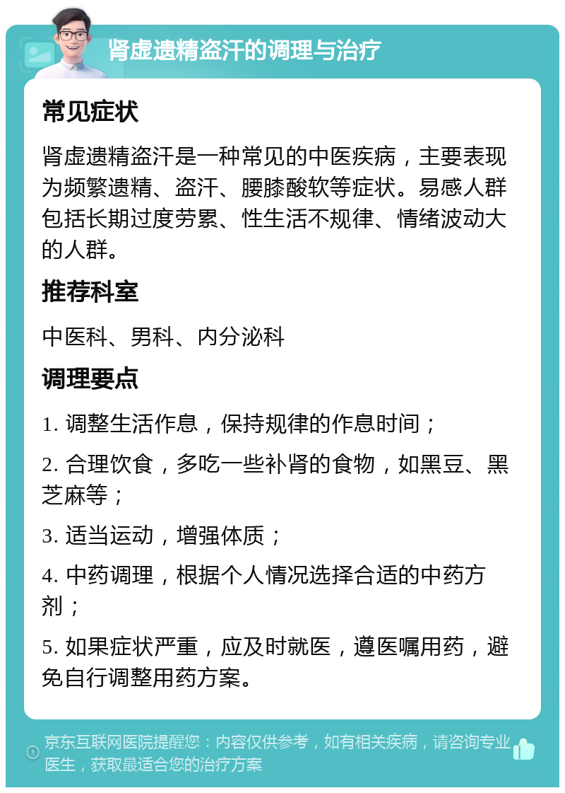 肾虚遗精盗汗的调理与治疗 常见症状 肾虚遗精盗汗是一种常见的中医疾病，主要表现为频繁遗精、盗汗、腰膝酸软等症状。易感人群包括长期过度劳累、性生活不规律、情绪波动大的人群。 推荐科室 中医科、男科、内分泌科 调理要点 1. 调整生活作息，保持规律的作息时间； 2. 合理饮食，多吃一些补肾的食物，如黑豆、黑芝麻等； 3. 适当运动，增强体质； 4. 中药调理，根据个人情况选择合适的中药方剂； 5. 如果症状严重，应及时就医，遵医嘱用药，避免自行调整用药方案。