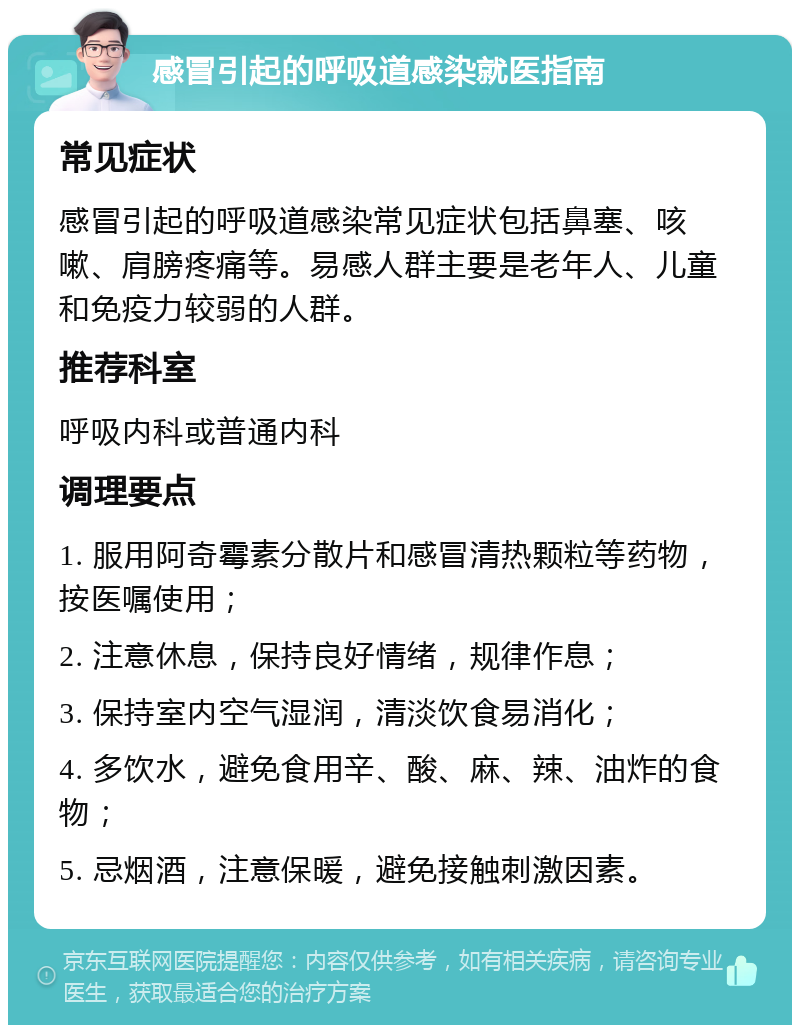 感冒引起的呼吸道感染就医指南 常见症状 感冒引起的呼吸道感染常见症状包括鼻塞、咳嗽、肩膀疼痛等。易感人群主要是老年人、儿童和免疫力较弱的人群。 推荐科室 呼吸内科或普通内科 调理要点 1. 服用阿奇霉素分散片和感冒清热颗粒等药物，按医嘱使用； 2. 注意休息，保持良好情绪，规律作息； 3. 保持室内空气湿润，清淡饮食易消化； 4. 多饮水，避免食用辛、酸、麻、辣、油炸的食物； 5. 忌烟酒，注意保暖，避免接触刺激因素。