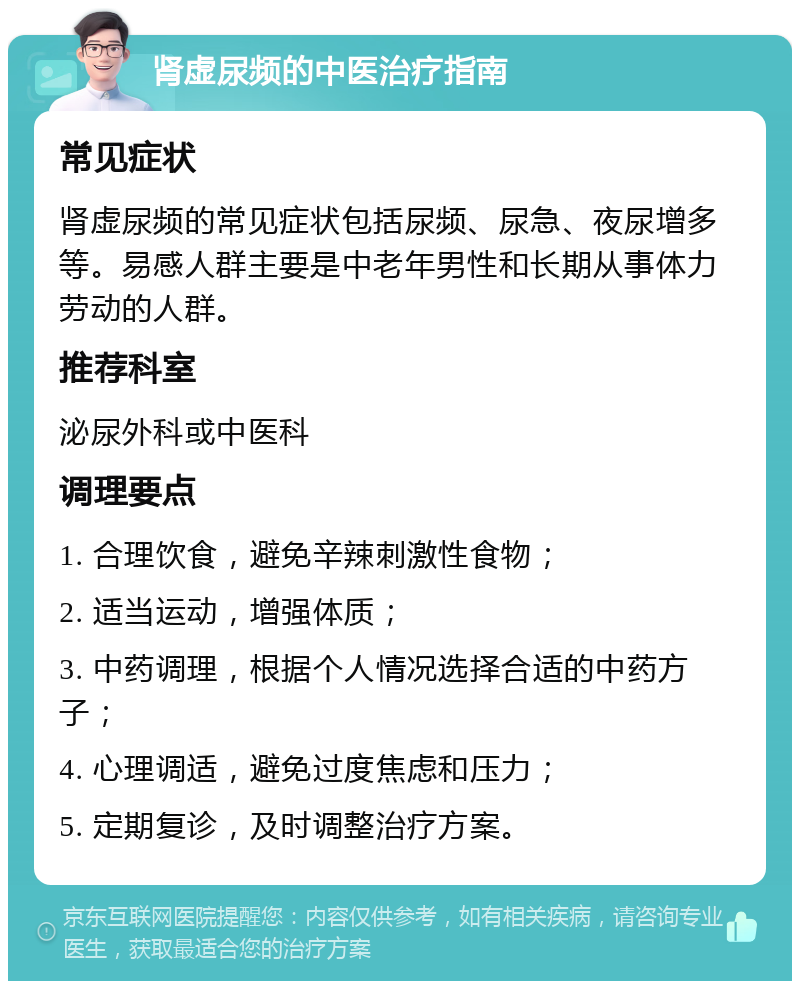 肾虚尿频的中医治疗指南 常见症状 肾虚尿频的常见症状包括尿频、尿急、夜尿增多等。易感人群主要是中老年男性和长期从事体力劳动的人群。 推荐科室 泌尿外科或中医科 调理要点 1. 合理饮食，避免辛辣刺激性食物； 2. 适当运动，增强体质； 3. 中药调理，根据个人情况选择合适的中药方子； 4. 心理调适，避免过度焦虑和压力； 5. 定期复诊，及时调整治疗方案。