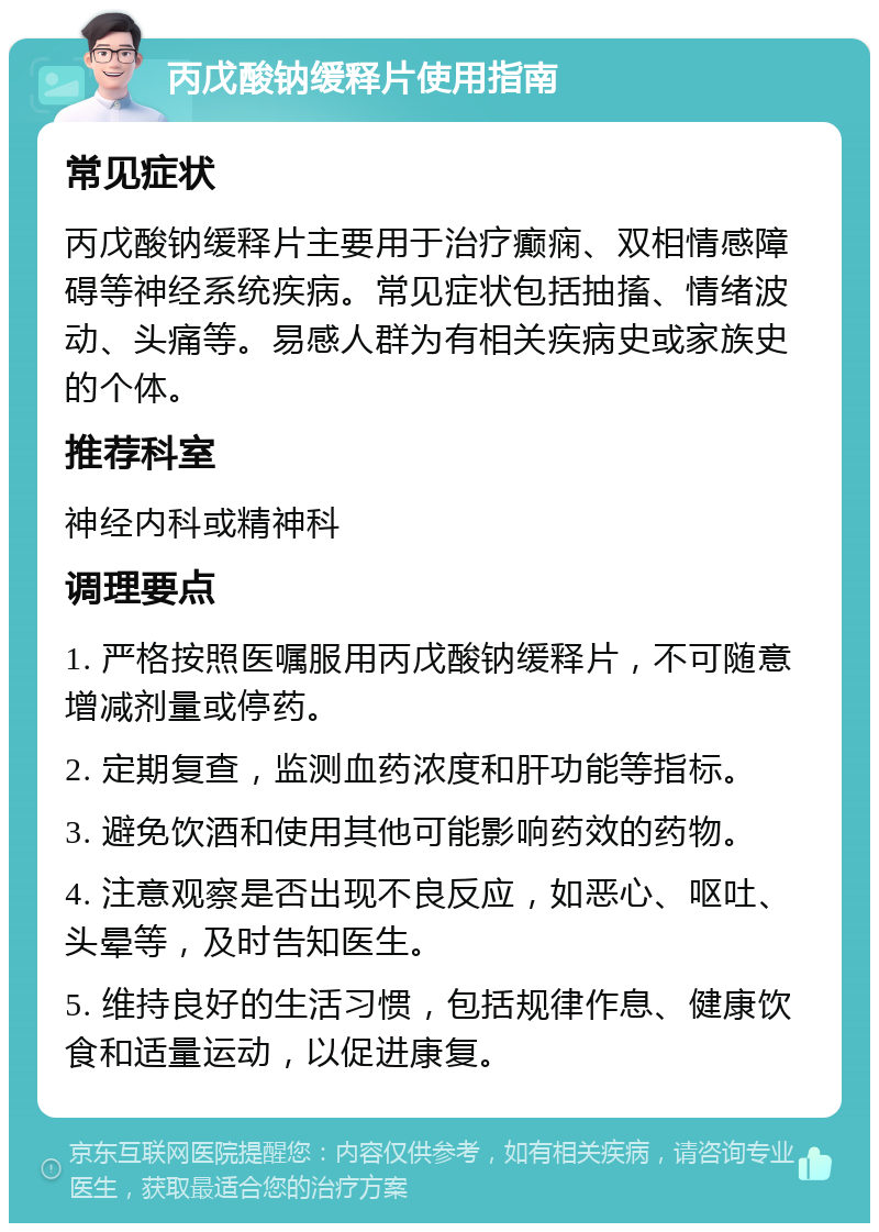 丙戊酸钠缓释片使用指南 常见症状 丙戊酸钠缓释片主要用于治疗癫痫、双相情感障碍等神经系统疾病。常见症状包括抽搐、情绪波动、头痛等。易感人群为有相关疾病史或家族史的个体。 推荐科室 神经内科或精神科 调理要点 1. 严格按照医嘱服用丙戊酸钠缓释片，不可随意增减剂量或停药。 2. 定期复查，监测血药浓度和肝功能等指标。 3. 避免饮酒和使用其他可能影响药效的药物。 4. 注意观察是否出现不良反应，如恶心、呕吐、头晕等，及时告知医生。 5. 维持良好的生活习惯，包括规律作息、健康饮食和适量运动，以促进康复。