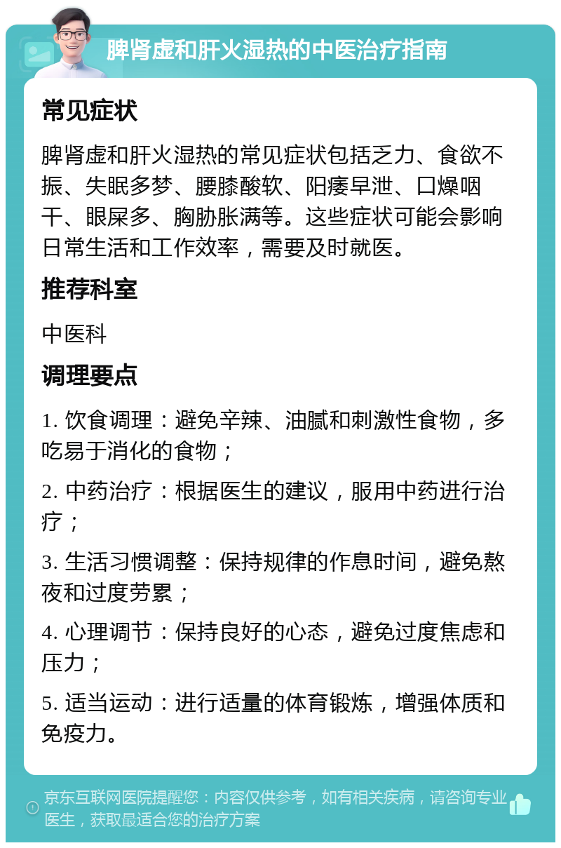 脾肾虚和肝火湿热的中医治疗指南 常见症状 脾肾虚和肝火湿热的常见症状包括乏力、食欲不振、失眠多梦、腰膝酸软、阳痿早泄、口燥咽干、眼屎多、胸胁胀满等。这些症状可能会影响日常生活和工作效率，需要及时就医。 推荐科室 中医科 调理要点 1. 饮食调理：避免辛辣、油腻和刺激性食物，多吃易于消化的食物； 2. 中药治疗：根据医生的建议，服用中药进行治疗； 3. 生活习惯调整：保持规律的作息时间，避免熬夜和过度劳累； 4. 心理调节：保持良好的心态，避免过度焦虑和压力； 5. 适当运动：进行适量的体育锻炼，增强体质和免疫力。