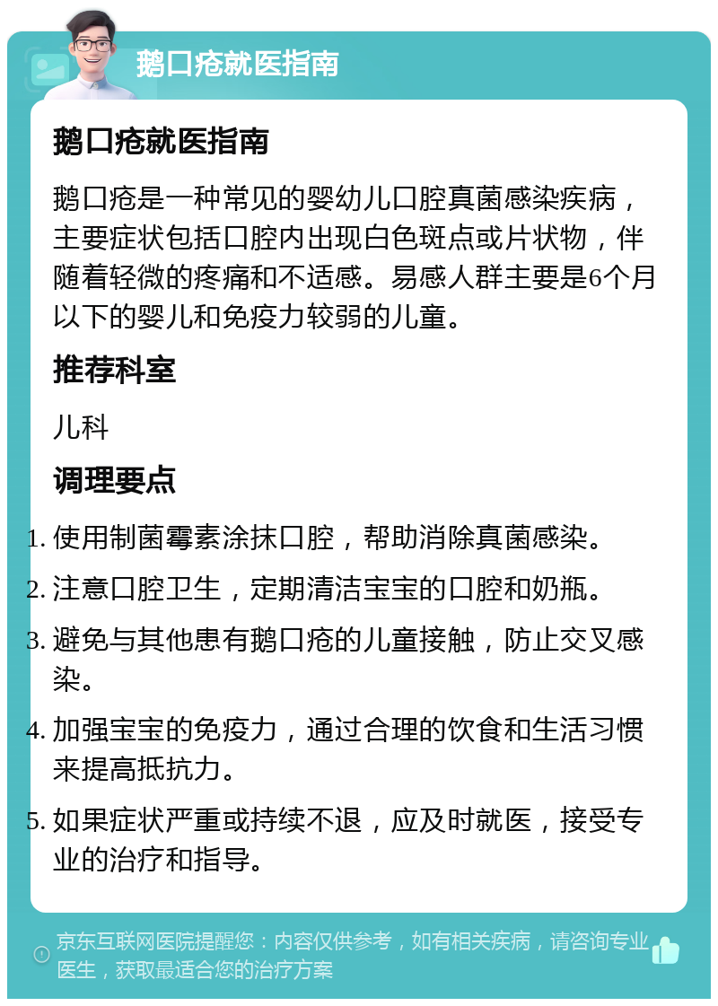 鹅口疮就医指南 鹅口疮就医指南 鹅口疮是一种常见的婴幼儿口腔真菌感染疾病，主要症状包括口腔内出现白色斑点或片状物，伴随着轻微的疼痛和不适感。易感人群主要是6个月以下的婴儿和免疫力较弱的儿童。 推荐科室 儿科 调理要点 使用制菌霉素涂抹口腔，帮助消除真菌感染。 注意口腔卫生，定期清洁宝宝的口腔和奶瓶。 避免与其他患有鹅口疮的儿童接触，防止交叉感染。 加强宝宝的免疫力，通过合理的饮食和生活习惯来提高抵抗力。 如果症状严重或持续不退，应及时就医，接受专业的治疗和指导。